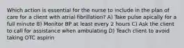 Which action is essential for the nurse to include in the plan of care for a client with atrial fibrillation? A) Take pulse apically for a full minute B) Monitor BP at least every 2 hours C) Ask the client to call for assistance when ambulating D) Teach client to avoid taking OTC aspirin