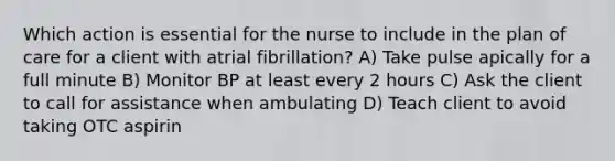 Which action is essential for the nurse to include in the plan of care for a client with atrial fibrillation? A) Take pulse apically for a full minute B) Monitor BP at least every 2 hours C) Ask the client to call for assistance when ambulating D) Teach client to avoid taking OTC aspirin