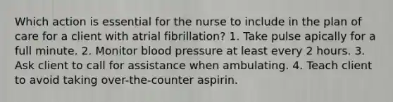 Which action is essential for the nurse to include in the plan of care for a client with atrial fibrillation? 1. Take pulse apically for a full minute. 2. Monitor blood pressure at least every 2 hours. 3. Ask client to call for assistance when ambulating. 4. Teach client to avoid taking over-the-counter aspirin.