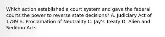 Which action established a court system and gave the federal courts the power to reverse state decisions? A. Judiciary Act of 1789 B. Proclamation of Neutrality C. Jay's Treaty D. Alien and Sedition Acts