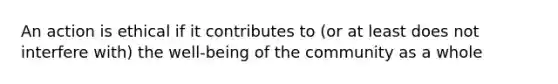 An action is ethical if it contributes to (or at least does not interfere with) the well-being of the community as a whole