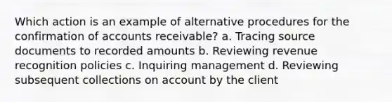 Which action is an example of alternative procedures for the confirmation of accounts receivable? a. Tracing source documents to recorded amounts b. Reviewing revenue recognition policies c. Inquiring management d. Reviewing subsequent collections on account by the client