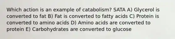 Which action is an example of catabolism? SATA A) Glycerol is converted to fat B) Fat is converted to fatty acids C) Protein is converted to amino acids D) Amino acids are converted to protein E) Carbohydrates are converted to glucose