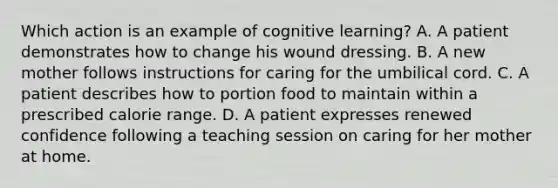 Which action is an example of cognitive learning? A. A patient demonstrates how to change his wound dressing. B. A new mother follows instructions for caring for the umbilical cord. C. A patient describes how to portion food to maintain within a prescribed calorie range. D. A patient expresses renewed confidence following a teaching session on caring for her mother at home.