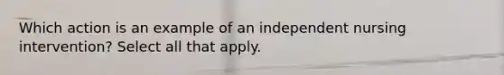 Which action is an example of an independent nursing intervention? Select all that apply.