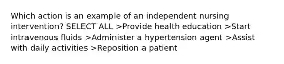 Which action is an example of an independent nursing intervention? SELECT ALL >Provide health education >Start intravenous fluids >Administer a hypertension agent >Assist with daily activities >Reposition a patient