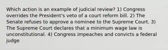 Which action is an example of judicial review? 1) Congress overrides the President's veto of a court reform bill. 2) The Senate refuses to approve a nominee to the Supreme Court. 3) The Supreme Court declares that a minimum wage law is unconstitutional. 4) Congress impeaches and convicts a federal judge