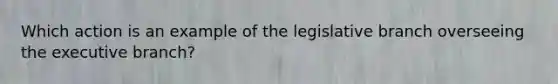 Which action is an example of the legislative branch overseeing the executive branch?