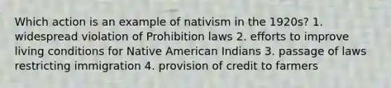 Which action is an example of nativism in the 1920s? 1. widespread violation of Prohibition laws 2. efforts to improve living conditions for Native American Indians 3. passage of laws restricting immigration 4. provision of credit to farmers