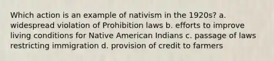 Which action is an example of nativism in the 1920s? a. widespread violation of Prohibition laws b. efforts to improve living conditions for Native American Indians c. passage of laws restricting immigration d. provision of credit to farmers