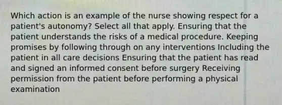 Which action is an example of the nurse showing respect for a patient's autonomy? Select all that apply. Ensuring that the patient understands the risks of a medical procedure. Keeping promises by following through on any interventions Including the patient in all care decisions Ensuring that the patient has read and signed an informed consent before surgery Receiving permission from the patient before performing a physical examination