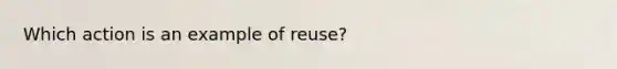 Which action is an example of reuse?