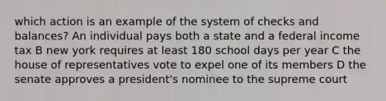 which action is an example of the system of checks and balances? An individual pays both a state and a federal income tax B new york requires at least 180 school days per year C the house of representatives vote to expel one of its members D the senate approves a president's nominee to the supreme court