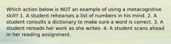 Which action below is NOT an example of using a metacognitive skill? 1. A student rehearses a list of numbers in his mind. 2. A student consults a dictionary to make sure a word is correct. 3. A student rereads her work as she writes. 4. A student scans ahead in her reading assignment.