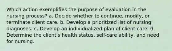 Which action exemplifies the purpose of evaluation in the nursing process? a. Decide whether to continue, modify, or terminate client care. b. Develop a prioritized list of nursing diagnoses. c. Develop an individualized plan of client care. d. Determine the client's health status, self-care ability, and need for nursing.