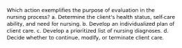 Which action exemplifies the purpose of evaluation in the nursing process? a. Determine the client's health status, self-care ability, and need for nursing. b. Develop an individualized plan of client care. c. Develop a prioritized list of nursing diagnoses. d. Decide whether to continue, modify, or terminate client care.