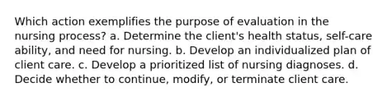 Which action exemplifies the purpose of evaluation in the nursing process? a. Determine the client's health status, self-care ability, and need for nursing. b. Develop an individualized plan of client care. c. Develop a prioritized list of nursing diagnoses. d. Decide whether to continue, modify, or terminate client care.