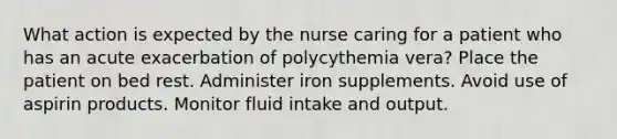 What action is expected by the nurse caring for a patient who has an acute exacerbation of polycythemia vera? Place the patient on bed rest. Administer iron supplements. Avoid use of aspirin products. Monitor fluid intake and output.