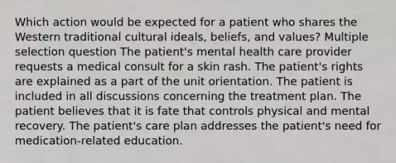 Which action would be expected for a patient who shares the Western traditional cultural ideals, beliefs, and values? Multiple selection question The patient's mental health care provider requests a medical consult for a skin rash. The patient's rights are explained as a part of the unit orientation. The patient is included in all discussions concerning the treatment plan. The patient believes that it is fate that controls physical and mental recovery. The patient's care plan addresses the patient's need for medication-related education.