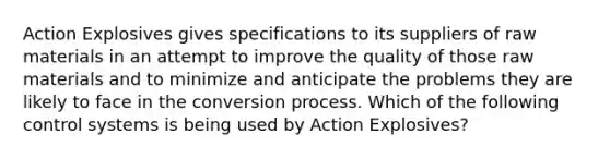 Action Explosives gives specifications to its suppliers of raw materials in an attempt to improve the quality of those raw materials and to minimize and anticipate the problems they are likely to face in the conversion process. Which of the following control systems is being used by Action Explosives?