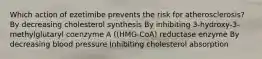 Which action of ezetimibe prevents the risk for atherosclerosis? By decreasing cholesterol synthesis By inhibiting 3-hydroxy-3-methylglutaryl coenzyme A ((HMG-CoA) reductase enzyme By decreasing blood pressure Inhibiting cholesterol absorption