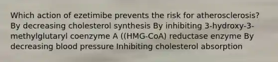 Which action of ezetimibe prevents the risk for atherosclerosis? By decreasing cholesterol synthesis By inhibiting 3-hydroxy-3-methylglutaryl coenzyme A ((HMG-CoA) reductase enzyme By decreasing blood pressure Inhibiting cholesterol absorption