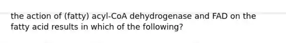 the action of (fatty) acyl-CoA dehydrogenase and FAD on the fatty acid results in which of the following?