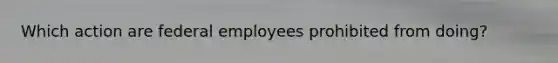 Which action are federal employees prohibited from​ doing?