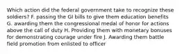 Which action did the federal government take to recognize these soldiers? F. passing the GI bills to give them education benefits G. awarding them the congressional medal of honor for actions above the call of duty H. Providing them with monetary bonuses for demonstrating courage under fire J. Awarding them battle field promotion from enlisted to officer