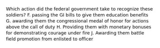 Which action did the federal government take to recognize these soldiers? F. passing the GI bills to give them education benefits G. awarding them the congressional medal of honor for actions above the call of duty H. Providing them with monetary bonuses for demonstrating courage under fire J. Awarding them battle field promotion from enlisted to officer