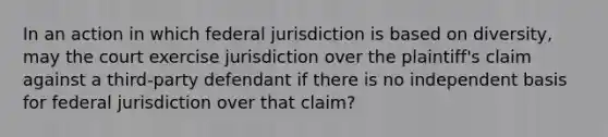 In an action in which federal jurisdiction is based on diversity, may the court exercise jurisdiction over the plaintiff's claim against a third-party defendant if there is no independent basis for federal jurisdiction over that claim?