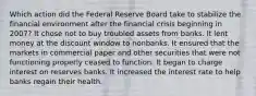 Which action did the Federal Reserve Board take to stabilize the financial environment after the financial crisis beginning in 2007? It chose not to buy troubled assets from banks. It lent money at the discount window to nonbanks. It ensured that the markets in commercial paper and other securities that were not functioning properly ceased to function. It began to charge interest on reserves banks. It increased the interest rate to help banks regain their health.