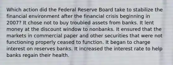 Which action did the Federal Reserve Board take to stabilize the financial environment after the financial crisis beginning in 2007? It chose not to buy troubled assets from banks. It lent money at the discount window to nonbanks. It ensured that the markets in commercial paper and other securities that were not functioning properly ceased to function. It began to charge interest on reserves banks. It increased the interest rate to help banks regain their health.