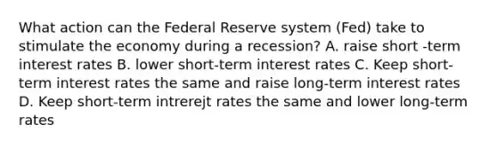 What action can the Federal Reserve system (Fed) take to stimulate the economy during a recession? A. raise short -term interest rates B. lower short-term interest rates C. Keep short-term interest rates the same and raise long-term interest rates D. Keep short-term intrerejt rates the same and lower long-term rates