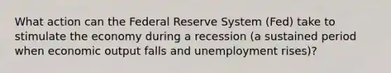 What action can the Federal Reserve System (Fed) take to stimulate the economy during a recession (a sustained period when economic output falls and unemployment rises)?