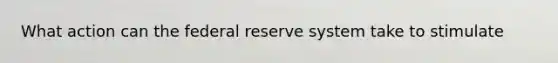 What action can the federal reserve system take to stimulate