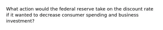 What action would the federal reserve take on the discount rate if it wanted to decrease consumer spending and business investment?