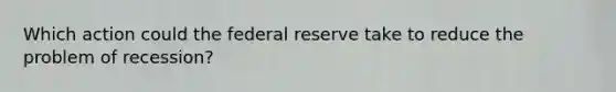 Which action could the federal reserve take to reduce the problem of recession?