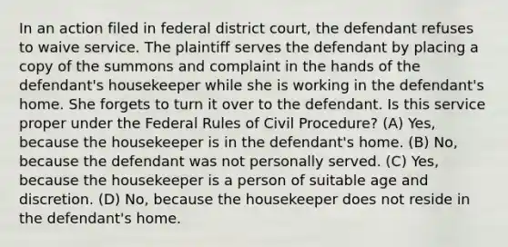 In an action filed in federal district court, the defendant refuses to waive service. The plaintiff serves the defendant by placing a copy of the summons and complaint in the hands of the defendant's housekeeper while she is working in the defendant's home. She forgets to turn it over to the defendant. Is this service proper under the Federal Rules of Civil Procedure? (A) Yes, because the housekeeper is in the defendant's home. (B) No, because the defendant was not personally served. (C) Yes, because the housekeeper is a person of suitable age and discretion. (D) No, because the housekeeper does not reside in the defendant's home.