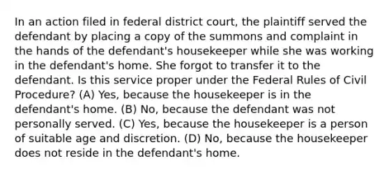 In an action filed in federal district court, the plaintiff served the defendant by placing a copy of the summons and complaint in the hands of the defendant's housekeeper while she was working in the defendant's home. She forgot to transfer it to the defendant. Is this service proper under the Federal Rules of Civil Procedure? (A) Yes, because the housekeeper is in the defendant's home. (B) No, because the defendant was not personally served. (C) Yes, because the housekeeper is a person of suitable age and discretion. (D) No, because the housekeeper does not reside in the defendant's home.