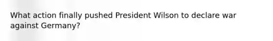 What action finally pushed President Wilson to declare war against Germany?