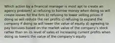 Which action by a financial manager is most apt to create an agency problem? a) refusing to borrow money when doing so will create losses for the firm b) refusing to lower selling prices if doing so will reduce the net profits c) refusing to expand the company if doing so will lower the value of equity d) agreeing to pay bonuses based on the market value of the company's stock rather than on its level of sales e) increasing current profits when doing so lowers the value of the company's equity