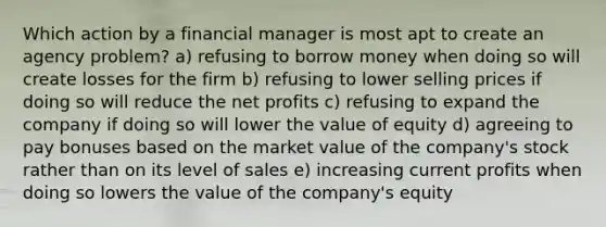 Which action by a financial manager is most apt to create an agency problem? a) refusing to borrow money when doing so will create losses for the firm b) refusing to lower selling prices if doing so will reduce the net profits c) refusing to expand the company if doing so will lower the value of equity d) agreeing to pay bonuses based on the market value of the company's stock rather than on its level of sales e) increasing current profits when doing so lowers the value of the company's equity