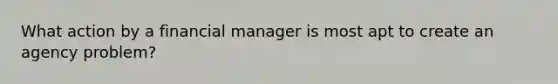 What action by a financial manager is most apt to create an agency problem?