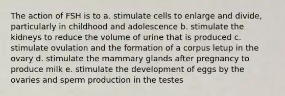 The action of FSH is to a. stimulate cells to enlarge and divide, particularly in childhood and adolescence b. stimulate the kidneys to reduce the volume of urine that is produced c. stimulate ovulation and the formation of a corpus letup in the ovary d. stimulate the mammary glands after pregnancy to produce milk e. stimulate the development of eggs by the ovaries and sperm production in the testes