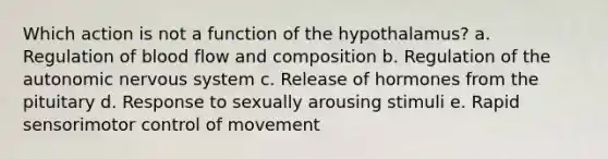 Which action is not a function of the hypothalamus? a. Regulation of blood flow and composition b. Regulation of the autonomic nervous system c. Release of hormones from the pituitary d. Response to sexually arousing stimuli e. Rapid sensorimotor control of movement