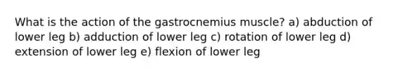 What is the action of the gastrocnemius muscle? a) abduction of lower leg b) adduction of lower leg c) rotation of lower leg d) extension of lower leg e) flexion of lower leg