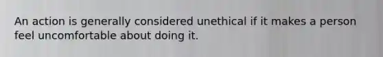 An action is generally considered unethical if it makes a person feel uncomfortable about doing it.