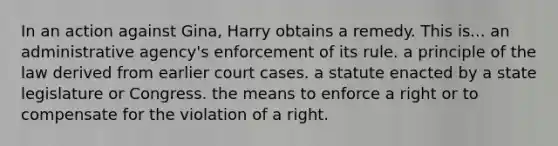 In an action against Gina, Harry obtains a remedy. This is​... ​an administrative agency's enforcement of its rule. ​a principle of the law derived from earlier court cases. ​a statute enacted by a state legislature or Congress. ​the means to enforce a right or to compensate for the violation of a right.