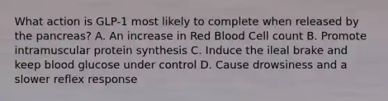 What action is GLP-1 most likely to complete when released by the pancreas? A. An increase in Red Blood Cell count B. Promote intramuscular protein synthesis C. Induce the ileal brake and keep blood glucose under control D. Cause drowsiness and a slower reflex response